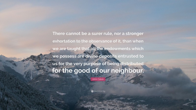John Calvin Quote: “There cannot be a surer rule, nor a stronger exhortation to the observance of it, than when we are taught that all the endowments which we possess are divine deposits entrusted to us for the very purpose of being distributed for the good of our neighbour.”