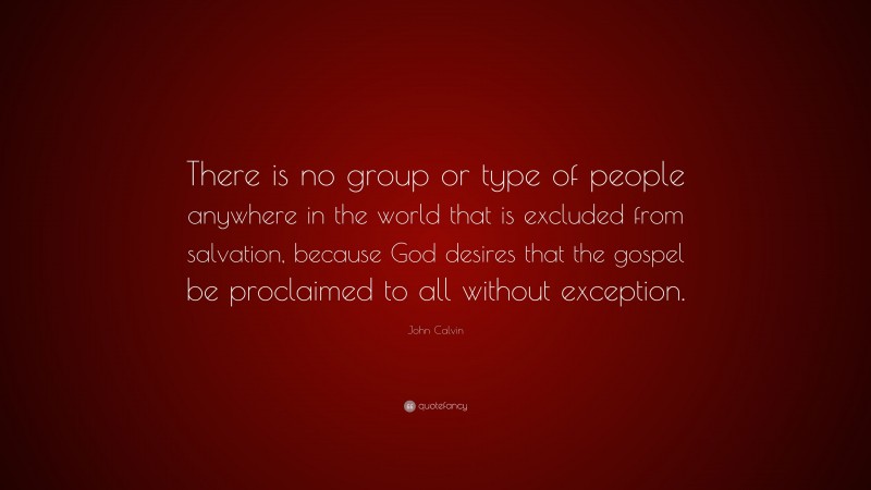 John Calvin Quote: “There is no group or type of people anywhere in the world that is excluded from salvation, because God desires that the gospel be proclaimed to all without exception.”