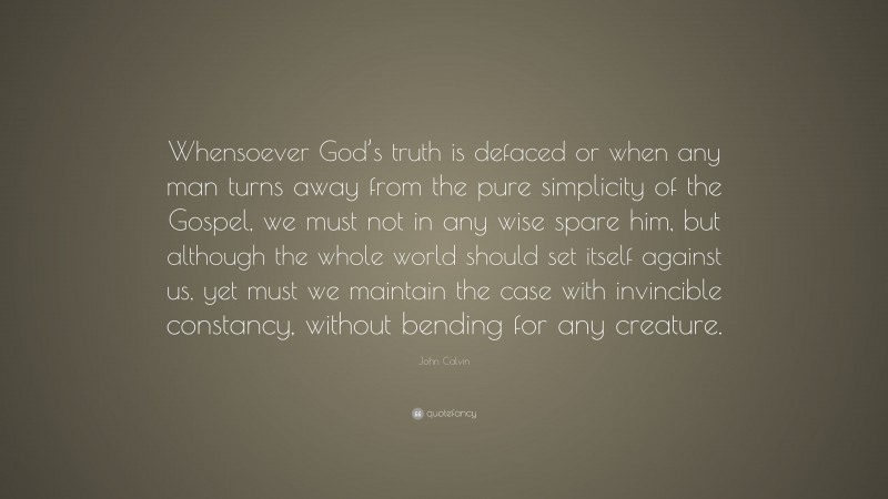 John Calvin Quote: “Whensoever God’s truth is defaced or when any man turns away from the pure simplicity of the Gospel, we must not in any wise spare him, but although the whole world should set itself against us, yet must we maintain the case with invincible constancy, without bending for any creature.”