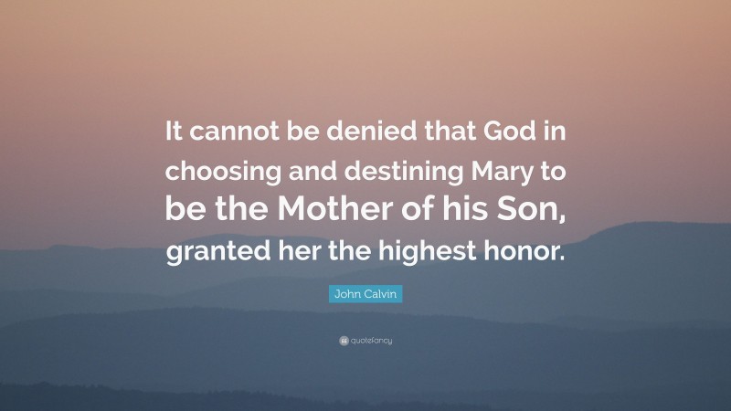 John Calvin Quote: “It cannot be denied that God in choosing and destining Mary to be the Mother of his Son, granted her the highest honor.”