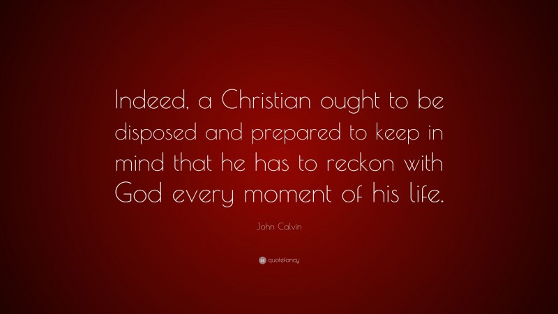 John Calvin Quote: “Indeed, a Christian ought to be disposed and prepared to keep in mind that he has to reckon with God every moment of his life.”