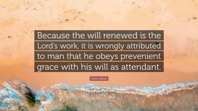 John Calvin Quote: “Because the will renewed is the Lord’s work, it is wrongly attributed to man that he obeys prevenient grace with his will as attendant.”