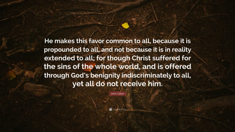 John Calvin Quote: “He makes this favor common to all, because it is propounded to all, and not because it is in reality extended to all; for though Christ suffered for the sins of the whole world, and is offered through God’s benignity indiscriminately to all, yet all do not receive him.”