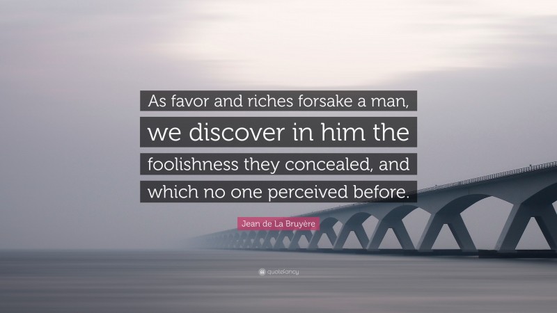 Jean de La Bruyère Quote: “As favor and riches forsake a man, we discover in him the foolishness they concealed, and which no one perceived before.”