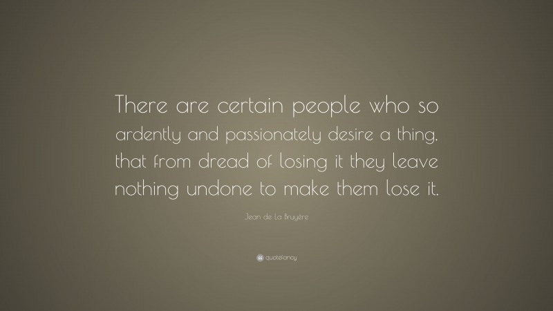 Jean de La Bruyère Quote: “There are certain people who so ardently and passionately desire a thing, that from dread of losing it they leave nothing undone to make them lose it.”