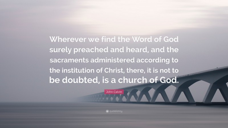 John Calvin Quote: “Wherever we find the Word of God surely preached and heard, and the sacraments administered according to the institution of Christ, there, it is not to be doubted, is a church of God.”