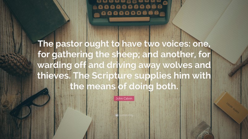 John Calvin Quote: “The pastor ought to have two voices: one, for gathering the sheep; and another, for warding off and driving away wolves and thieves. The Scripture supplies him with the means of doing both.”
