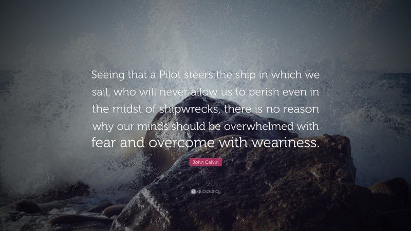 John Calvin Quote: “Seeing that a Pilot steers the ship in which we sail, who will never allow us to perish even in the midst of shipwrecks, there is no reason why our minds should be overwhelmed with fear and overcome with weariness.”