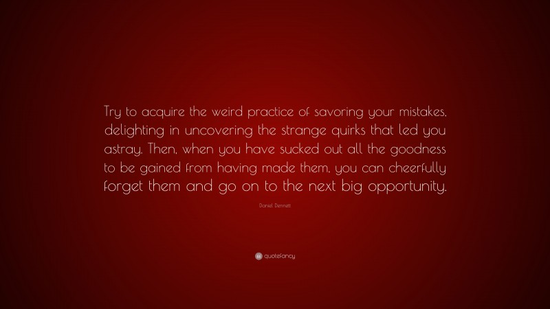 Daniel Dennett Quote: “Try to acquire the weird practice of savoring your mistakes, delighting in uncovering the strange quirks that led you astray. Then, when you have sucked out all the goodness to be gained from having made them, you can cheerfully forget them and go on to the next big opportunity.”