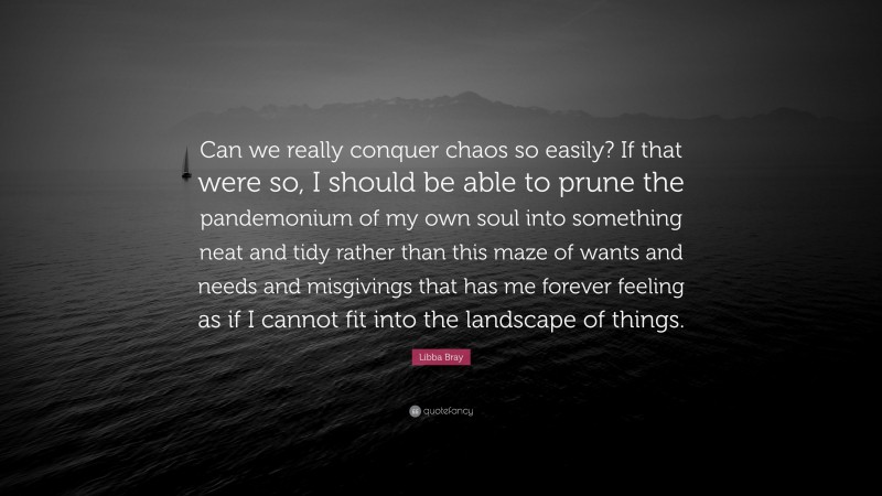 Libba Bray Quote: “Can we really conquer chaos so easily? If that were so, I should be able to prune the pandemonium of my own soul into something neat and tidy rather than this maze of wants and needs and misgivings that has me forever feeling as if I cannot fit into the landscape of things.”
