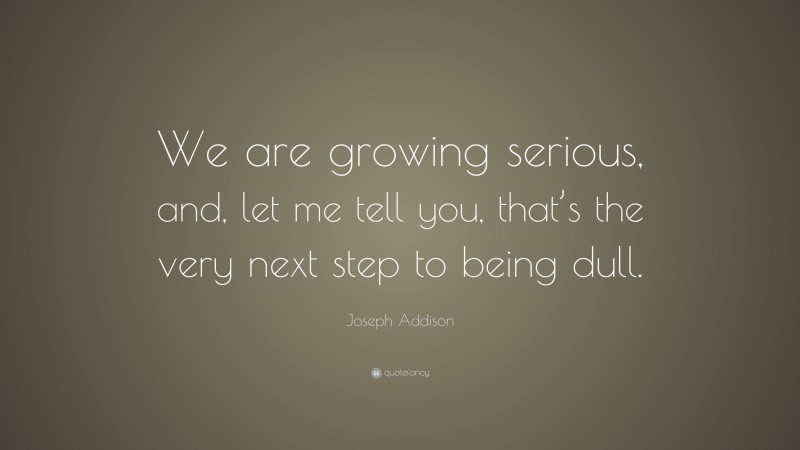 Joseph Addison Quote: “We are growing serious, and, let me tell you, that’s the very next step to being dull.”
