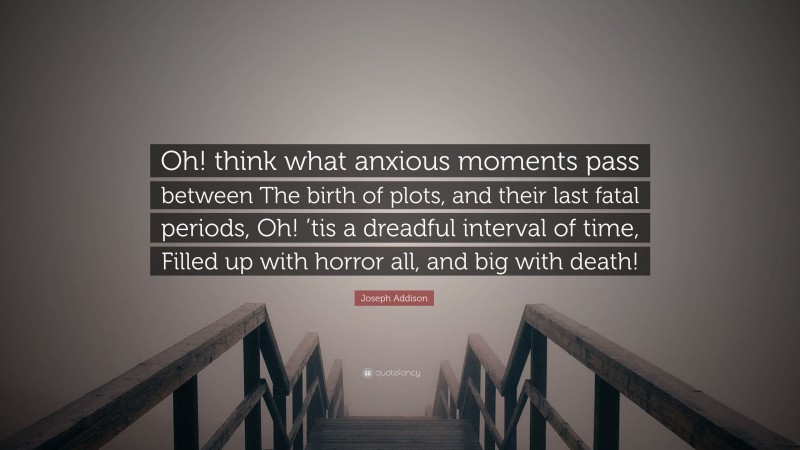 Joseph Addison Quote: “Oh! think what anxious moments pass between The birth of plots, and their last fatal periods, Oh! ’tis a dreadful interval of time, Filled up with horror all, and big with death!”