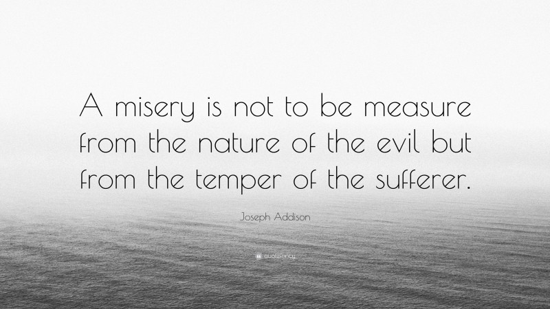 Joseph Addison Quote: “A misery is not to be measure from the nature of the evil but from the temper of the sufferer.”