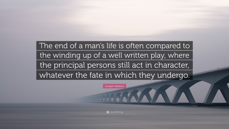 Joseph Addison Quote: “The end of a man’s life is often compared to the winding up of a well written play, where the principal persons still act in character, whatever the fate in which they undergo.”