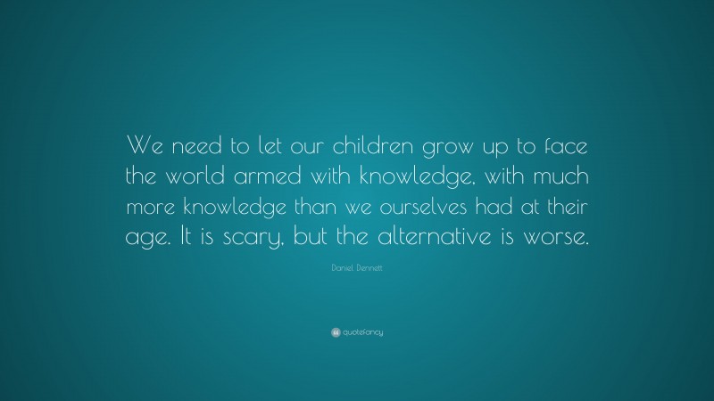 Daniel Dennett Quote: “We need to let our children grow up to face the world armed with knowledge, with much more knowledge than we ourselves had at their age. It is scary, but the alternative is worse.”