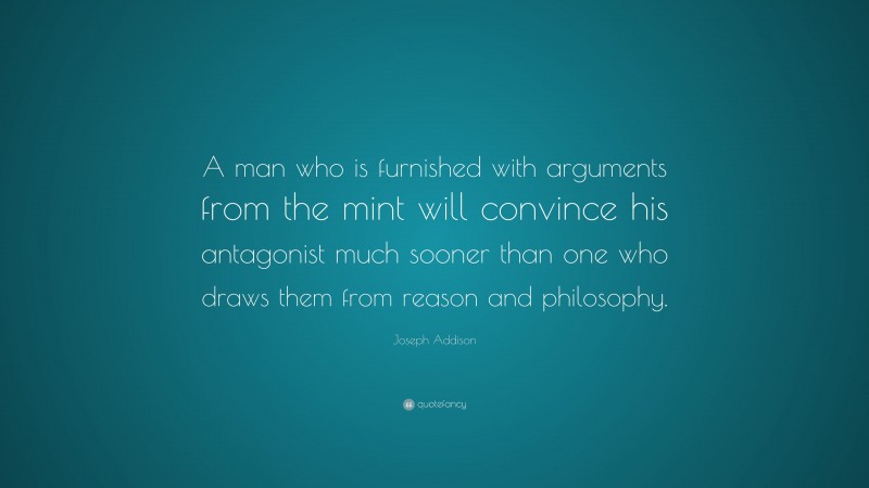 Joseph Addison Quote: “A man who is furnished with arguments from the mint will convince his antagonist much sooner than one who draws them from reason and philosophy.”