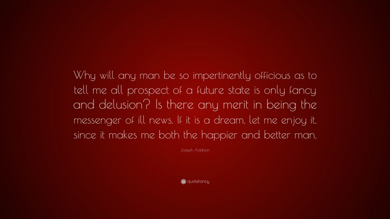 Joseph Addison Quote: “Why will any man be so impertinently officious as to tell me all prospect of a future state is only fancy and delusion? Is there any merit in being the messenger of ill news. If it is a dream, let me enjoy it, since it makes me both the happier and better man.”