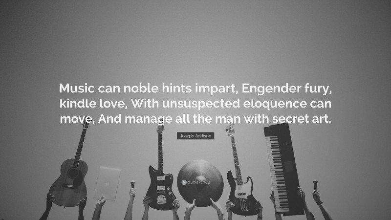 Joseph Addison Quote: “Music can noble hints impart, Engender fury, kindle love, With unsuspected eloquence can move, And manage all the man with secret art.”