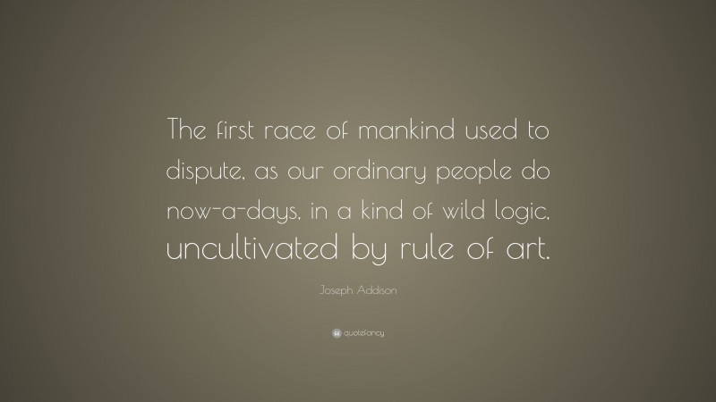 Joseph Addison Quote: “The first race of mankind used to dispute, as our ordinary people do now-a-days, in a kind of wild logic, uncultivated by rule of art.”