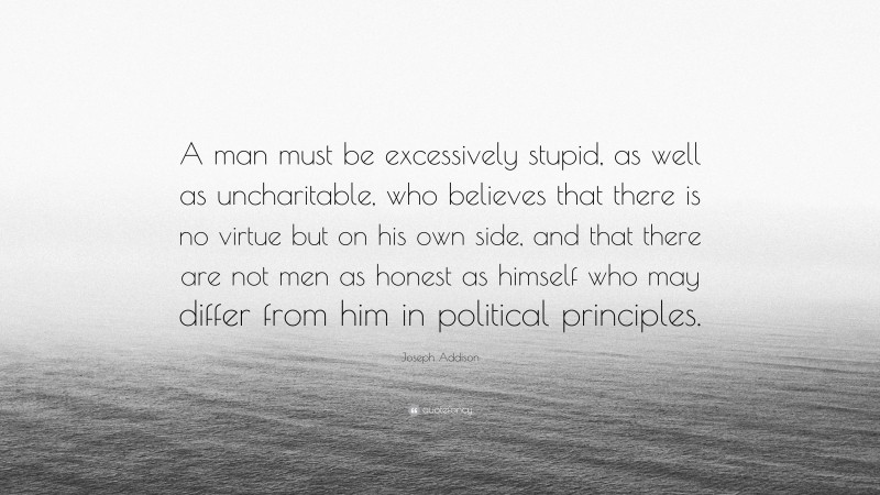 Joseph Addison Quote: “A man must be excessively stupid, as well as uncharitable, who believes that there is no virtue but on his own side, and that there are not men as honest as himself who may differ from him in political principles.”