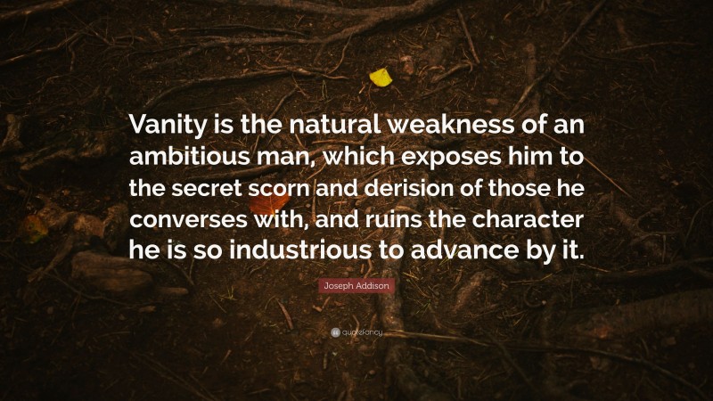 Joseph Addison Quote: “Vanity is the natural weakness of an ambitious man, which exposes him to the secret scorn and derision of those he converses with, and ruins the character he is so industrious to advance by it.”