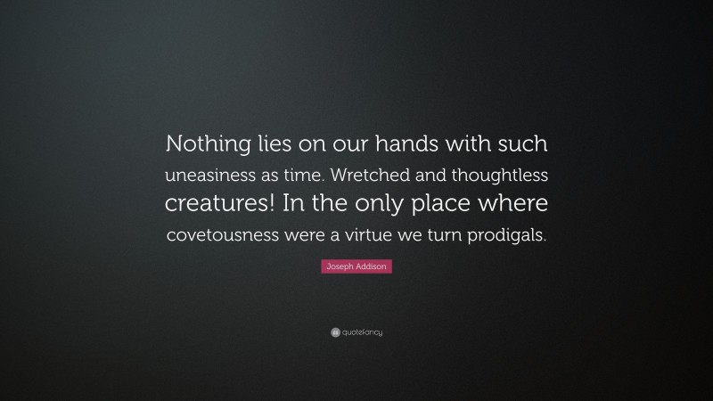 Joseph Addison Quote: “Nothing lies on our hands with such uneasiness as time. Wretched and thoughtless creatures! In the only place where covetousness were a virtue we turn prodigals.”