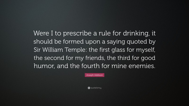 Joseph Addison Quote: “Were I to prescribe a rule for drinking, it should be formed upon a saying quoted by Sir William Temple: the first glass for myself, the second for my friends, the third for good humor, and the fourth for mine enemies.”
