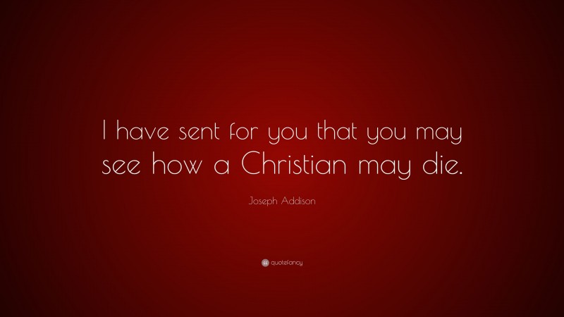 Joseph Addison Quote: “I have sent for you that you may see how a Christian may die.”