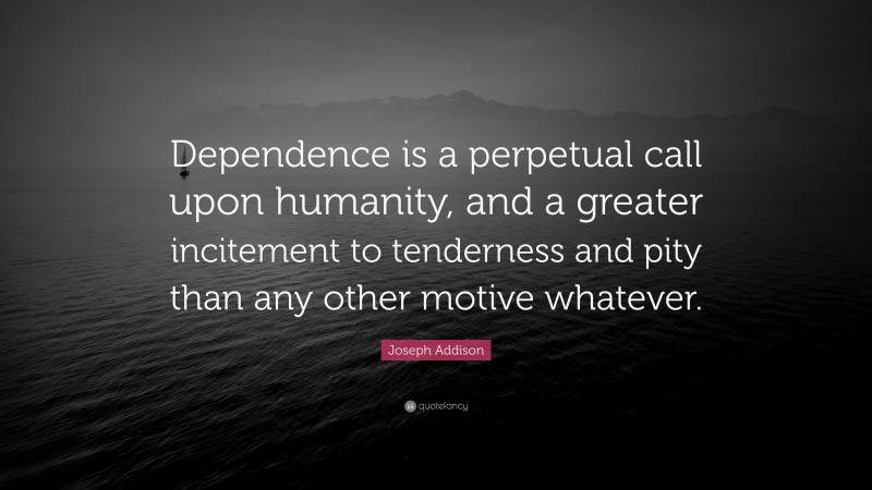 Joseph Addison Quote: “Dependence is a perpetual call upon humanity, and a greater incitement to tenderness and pity than any other motive whatever.”