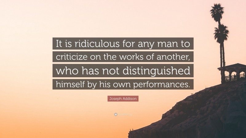 Joseph Addison Quote: “It is ridiculous for any man to criticize on the works of another, who has not distinguished himself by his own performances.”