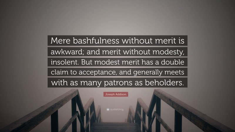 Joseph Addison Quote: “Mere bashfulness without merit is awkward; and merit without modesty, insolent. But modest merit has a double claim to acceptance, and generally meets with as many patrons as beholders.”