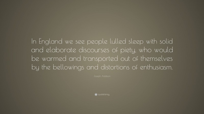 Joseph Addison Quote: “In England we see people lulled sleep with solid and elaborate discourses of piety, who would be warmed and transported out of themselves by the bellowings and distortions of enthusiasm.”