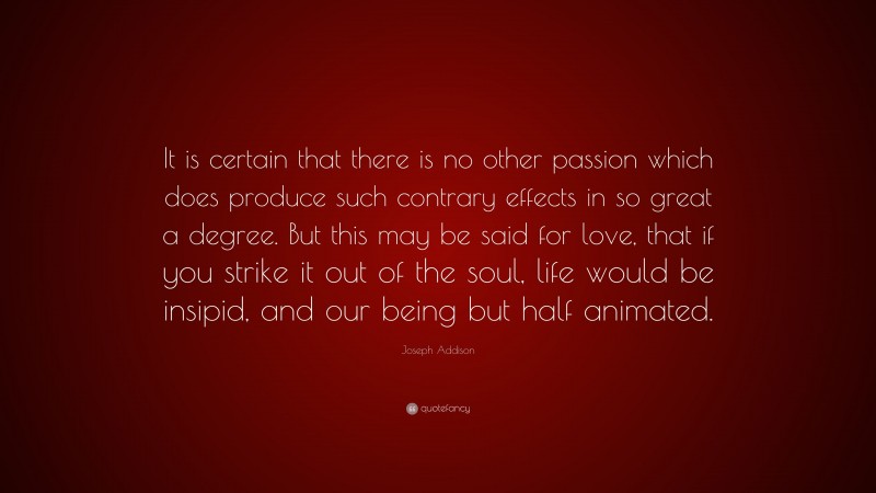 Joseph Addison Quote: “It is certain that there is no other passion which does produce such contrary effects in so great a degree. But this may be said for love, that if you strike it out of the soul, life would be insipid, and our being but half animated.”