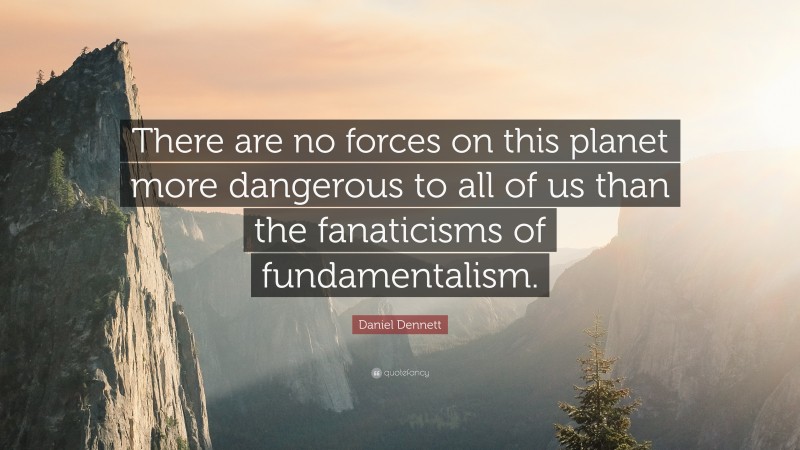 Daniel Dennett Quote: “There are no forces on this planet more dangerous to all of us than the fanaticisms of fundamentalism.”