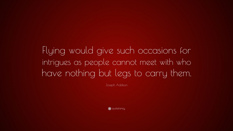 Joseph Addison Quote: “Flying would give such occasions for intrigues as people cannot meet with who have nothing but legs to carry them.”