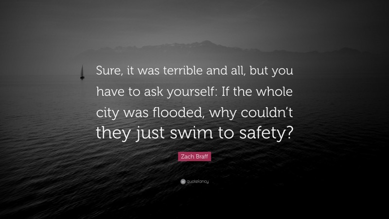 Zach Braff Quote: “Sure, it was terrible and all, but you have to ask yourself: If the whole city was flooded, why couldn’t they just swim to safety?”