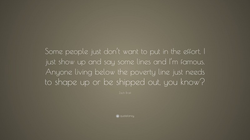 Zach Braff Quote: “Some people just don’t want to put in the effort. I just show up and say some lines and I’m famous. Anyone living below the poverty line just needs to shape up or be shipped out, you know?”