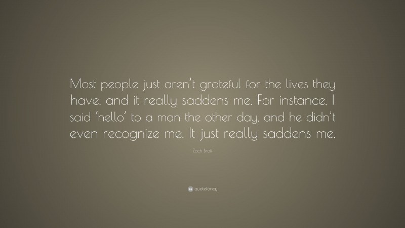 Zach Braff Quote: “Most people just aren’t grateful for the lives they have, and it really saddens me. For instance, I said ‘hello’ to a man the other day, and he didn’t even recognize me. It just really saddens me.”