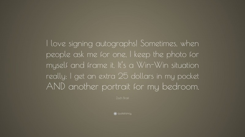 Zach Braff Quote: “I love signing autographs! Sometimes, when people ask me for one, I keep the photo for myself and frame it. It’s a Win-Win situation really; I get an extra 25 dollars in my pocket AND another portrait for my bedroom.”