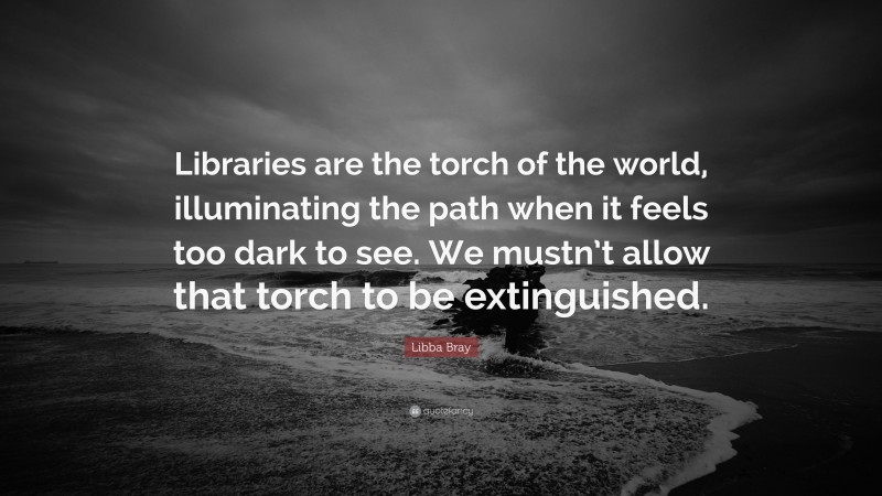 Libba Bray Quote: “Libraries are the torch of the world, illuminating the path when it feels too dark to see. We mustn’t allow that torch to be extinguished.”
