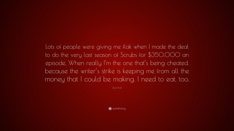 Zach Braff Quote: “Lots of people were giving me flak when I made the deal to do the very last season of Scrubs for $350,000 an episode. When really I’m the one that’s being cheated, because the writer’s strike is keeping me from all the money that I could be making. I need to eat, too.”