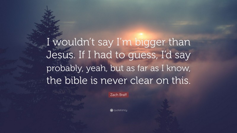 Zach Braff Quote: “I wouldn’t say I’m bigger than Jesus. If I had to guess, I’d say probably, yeah, but as far as I know, the bible is never clear on this.”