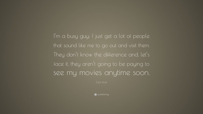 Zach Braff Quote: “I’m a busy guy; I just get a lot of people that sound like me to go out and visit them. They don’t know the difference and, let’s face it, they aren’t going to be paying to see my movies anytime soon.”