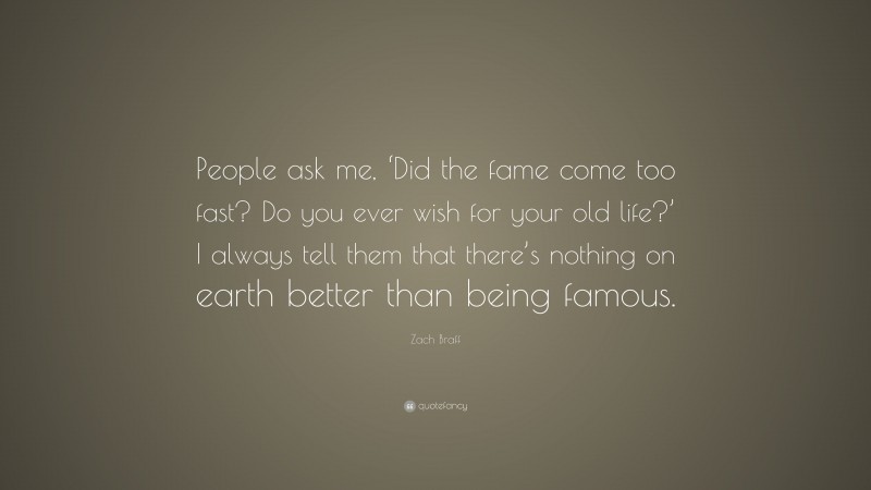 Zach Braff Quote: “People ask me, ‘Did the fame come too fast? Do you ever wish for your old life?’ I always tell them that there’s nothing on earth better than being famous.”