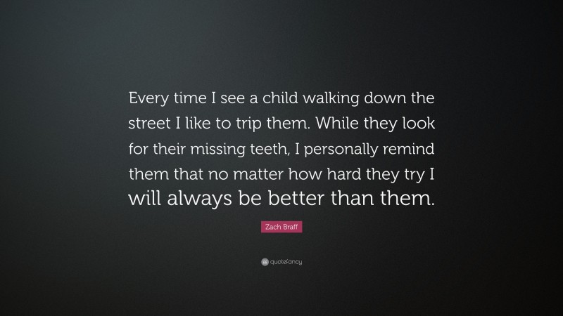 Zach Braff Quote: “Every time I see a child walking down the street I like to trip them. While they look for their missing teeth, I personally remind them that no matter how hard they try I will always be better than them.”