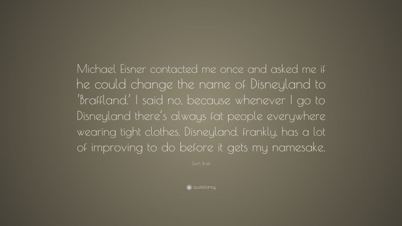 Zach Braff Quote: “Michael Eisner contacted me once and asked me if he could change the name of Disneyland to ‘Braffland.’ I said no, because whenever I go to Disneyland there’s always fat people everywhere wearing tight clothes. Disneyland, frankly, has a lot of improving to do before it gets my namesake.”
