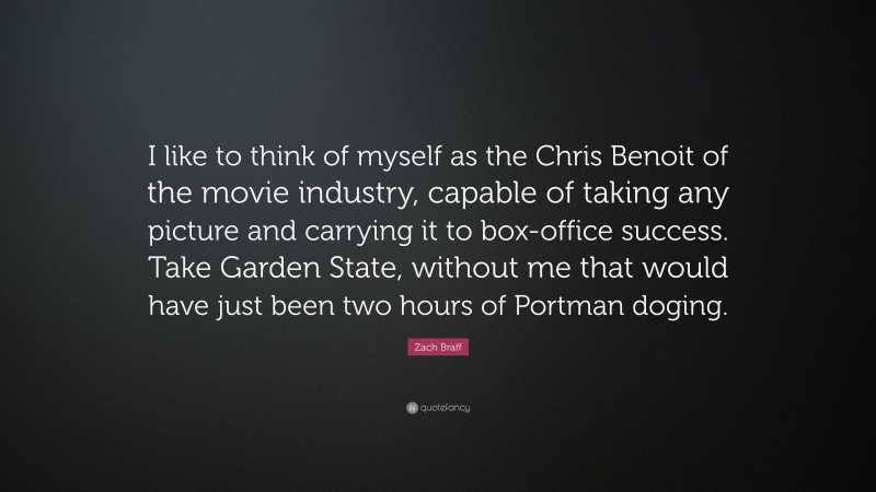 Zach Braff Quote: “I like to think of myself as the Chris Benoit of the movie industry, capable of taking any picture and carrying it to box-office success. Take Garden State, without me that would have just been two hours of Portman doging.”