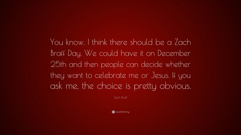 Zach Braff Quote: “You know, I think there should be a Zach Braff Day. We could have it on December 25th and then people can decide whether they want to celebrate me or Jesus. If you ask me, the choice is pretty obvious.”