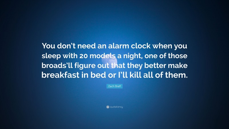 Zach Braff Quote: “You don’t need an alarm clock when you sleep with 20 models a night, one of those broads’ll figure out that they better make breakfast in bed or I’ll kill all of them.”