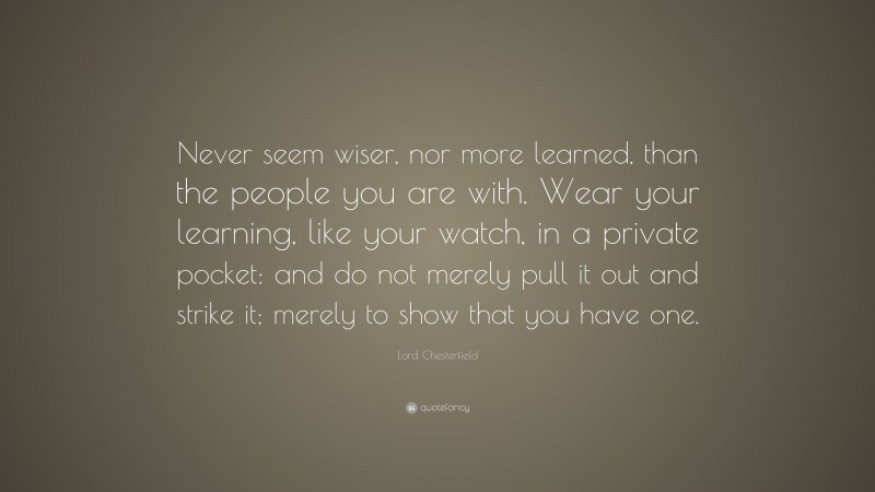 Lord Chesterfield Quote: “Never seem wiser, nor more learned, than the people you are with. Wear your learning, like your watch, in a private pocket: and do not merely pull it out and strike it; merely to show that you have one.”